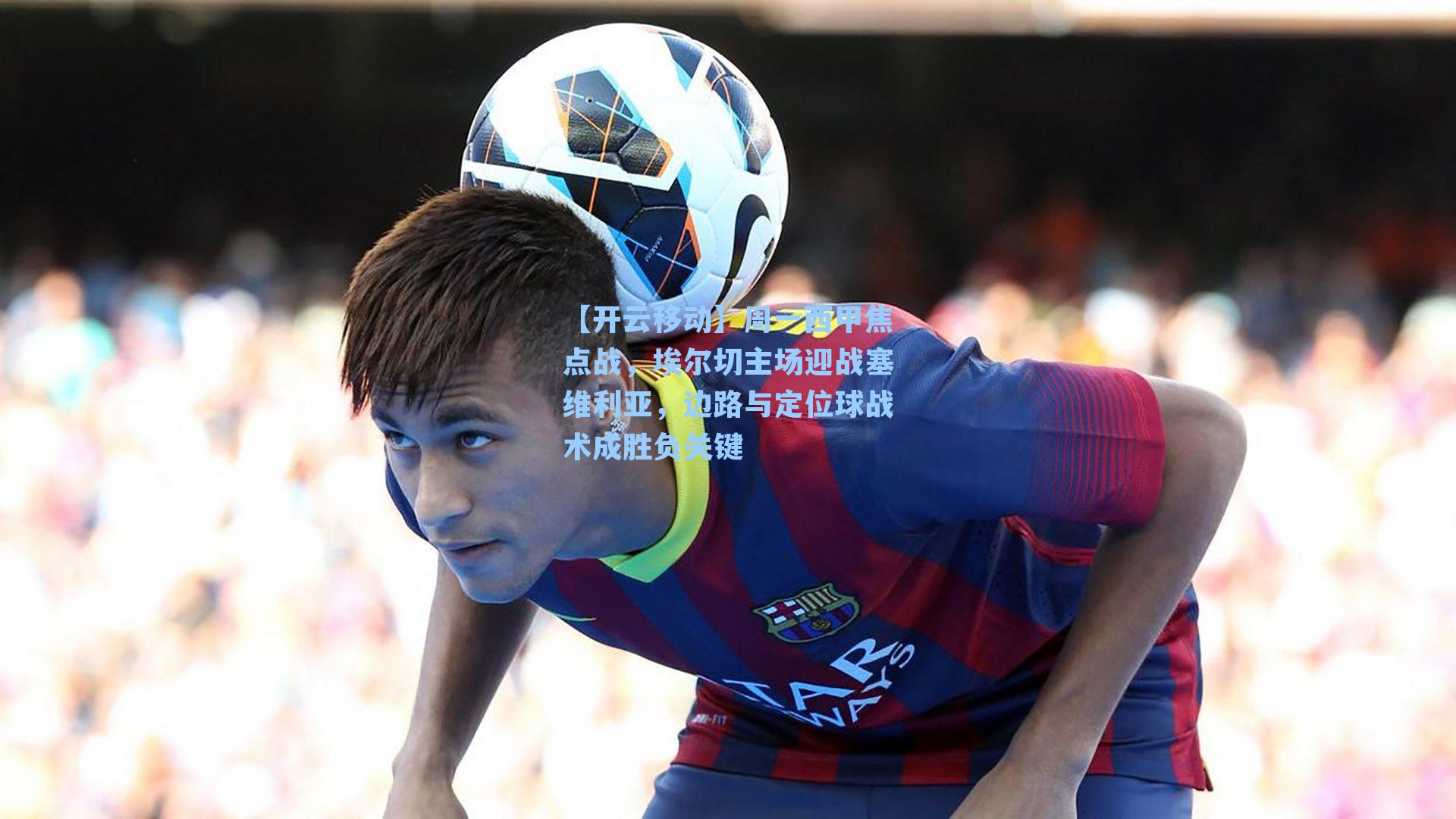 周一西甲焦点战，埃尔切主场迎战塞维利亚，边路与定位球战术成胜负关键